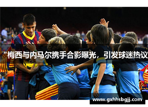 “梅西与内马尔携手合影曝光，引发球迷热议”
